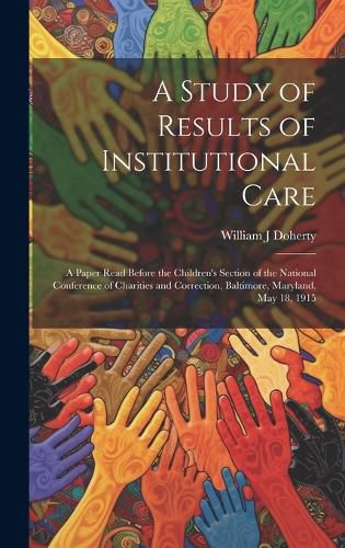 Cover image for A Study of Results of Institutional Care; a Paper Read Before the Children's Section of the National Conference of Charities and Correction, Baltimore, Maryland, May 18, 1915