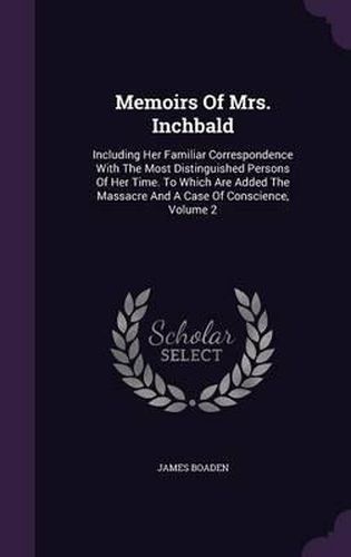 Memoirs of Mrs. Inchbald: Including Her Familiar Correspondence with the Most Distinguished Persons of Her Time. to Which Are Added the Massacre and a Case of Conscience, Volume 2