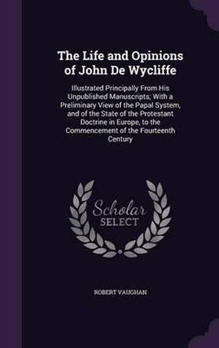 Cover image for The Life and Opinions of John de Wycliffe: Illustrated Principally from His Unpublished Manuscripts; With a Preliminary View of the Papal System, and of the State of the Protestant Doctrine in Europe, to the Commencement of the Fourteenth Century