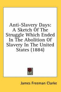 Cover image for Anti-Slavery Days: A Sketch of the Struggle Which Ended in the Abolition of Slavery in the United States (1884)