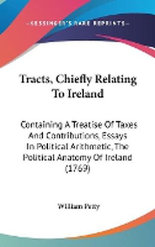 Cover image for Tracts, Chiefly Relating to Ireland: Containing a Treatise of Taxes and Contributions, Essays in Political Arithmetic, the Political Anatomy of Ireland (1769)