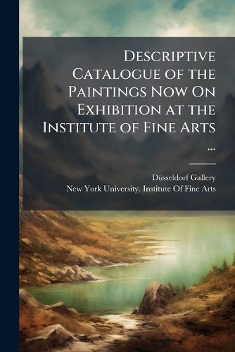 Cover image for Descriptive Catalogue of the Paintings Now on Exhibition at the Institute of Fine Arts ...: Comprising the Celebrated Pictures of the Well-Known Dusseldorf Gallery, with Several Interesting Additions