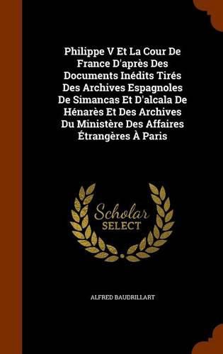 Philippe V Et La Cour de France D'Apres Des Documents Inedits Tires Des Archives Espagnoles de Simancas Et D'Alcala de Henares Et Des Archives Du Ministere Des Affaires Etrangeres a Paris