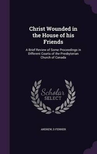 Christ Wounded in the House of His Friends: A Brief Review of Some Proceedings in Different Courts of the Presbyterian Church of Canada