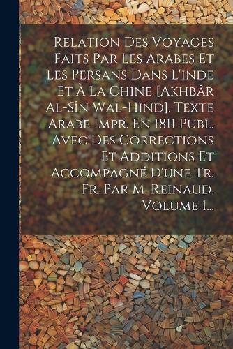 Cover image for Relation Des Voyages Faits Par Les Arabes Et Les Persans Dans L'inde Et A La Chine [akhbar Al-sin Wal-hind]. Texte Arabe Impr. En 1811 Publ. Avec Des Corrections Et Additions Et Accompagne D'une Tr. Fr. Par M. Reinaud, Volume 1...