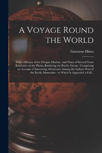 Cover image for A Voyage Round the World [microform]: With a History of the Oregon Mission: and Notes of Several Years Residence on the Plains, Bordering the Pacific Ocean: Comprising an Account of Interesting Adventures Among the Indians West of the Rocky...