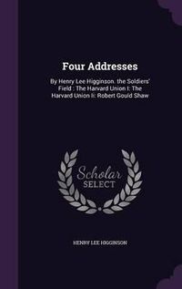 Cover image for Four Addresses: By Henry Lee Higginson. the Soldiers' Field: The Harvard Union I: The Harvard Union II: Robert Gould Shaw