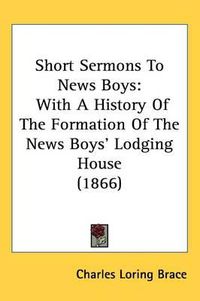 Cover image for Short Sermons To News Boys: With A History Of The Formation Of The News Boys' Lodging House (1866)
