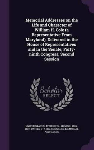 Memorial Addresses on the Life and Character of William H. Cole (a Representative from Maryland), Delivered in the House of Representatives and in the Senate, Forty-Ninth Congress, Second Session