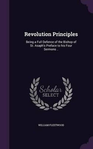 Revolution Principles: Being a Full Defence of the Bishop of St. Asaph's Preface to His Four Sermons ..