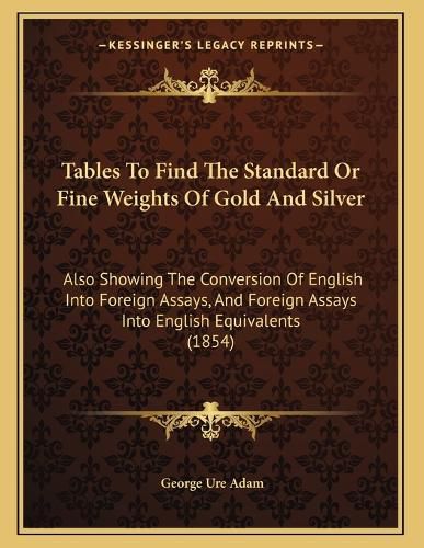 Cover image for Tables to Find the Standard or Fine Weights of Gold and Silver: Also Showing the Conversion of English Into Foreign Assays, and Foreign Assays Into English Equivalents (1854)