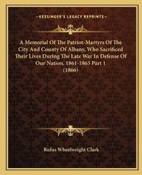 Cover image for A Memorial of the Patriot-Martyrs of the City and County of Albany, Who Sacrificed Their Lives During the Late War in Defense of Our Nation, 1861-1865 Part 1 (1866)