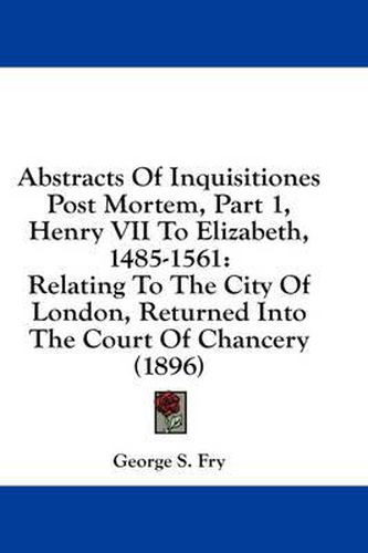 Cover image for Abstracts of Inquisitiones Post Mortem, Part 1, Henry VII to Elizabeth, 1485-1561: Relating to the City of London, Returned Into the Court of Chancery (1896)