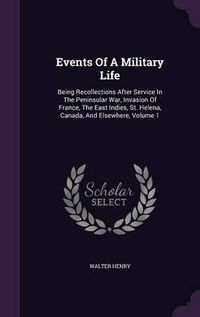 Cover image for Events of a Military Life: Being Recollections After Service in the Peninsular War, Invasion of France, the East Indies, St. Helena, Canada, and Elsewhere, Volume 1