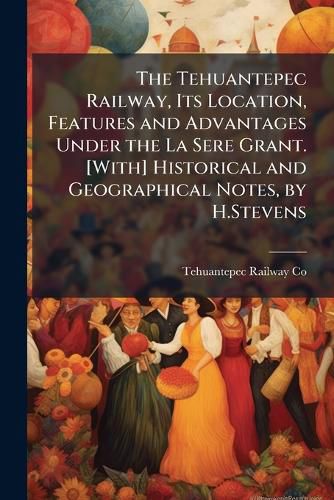 Cover image for The Tehuantepec Railway, Its Location, Features and Advantages Under the La Sere Grant. [With] Historical and Geographical Notes, by H.Stevens