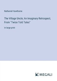 Cover image for The Village Uncle; An Imaginary Retrospect, From "Twice Told Tales"