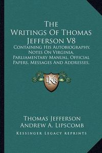 Cover image for The Writings of Thomas Jefferson V8: Containing His Autobiography, Notes on Virginia, Parliamentary Manual, Official Papers, Messages and Addresses, and Other Writings, Official and Private