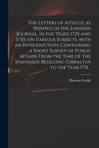 Cover image for The Letters of Atticus, as Printed in the London Journal, in the Years 1729 and 1730, on Various Subjects, With an Introduction, Containing a Short Survey of Public Affairs From the Time of the Spaniards Besieging Gibraltar to the Year 1731 ..