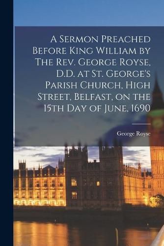 Cover image for A Sermon Preached Before King William by The Rev. George Royse, D.D. at St. George's Parish Church, High Street, Belfast, on the 15th Day of June, 1690