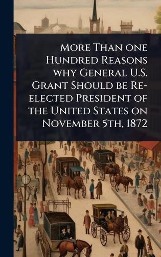 Cover image for More Than one Hundred Reasons why General U.S. Grant Should be Re-elected President of the United States on November 5th, 1872