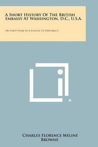 Cover image for A Short History of the British Embassy at Washington, D.C., U.S.A.: Or Forty Years in a School of Diplomacy