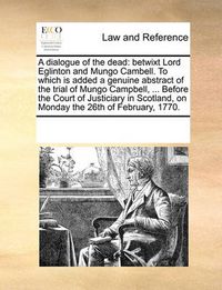 Cover image for A Dialogue of the Dead: Betwixt Lord Eglinton and Mungo Cambell. to Which Is Added a Genuine Abstract of the Trial of Mungo Campbell, ... Before the Court of Justiciary in Scotland, on Monday the 26th of February, 1770.