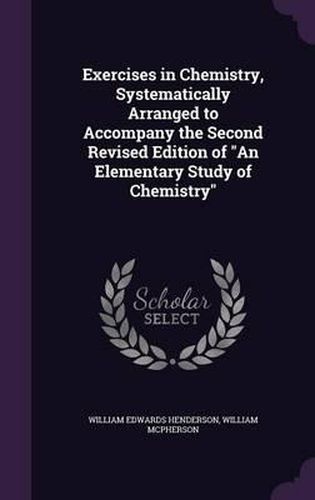 Exercises in Chemistry, Systematically Arranged to Accompany the Second Revised Edition of an Elementary Study of Chemistry