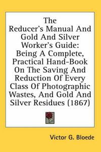 Cover image for The Reducer's Manual And Gold And Silver Worker's Guide: Being A Complete, Practical Hand-Book On The Saving And Reduction Of Every Class Of Photographic Wastes, And Gold And Silver Residues (1867)