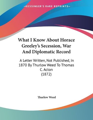 Cover image for What I Know about Horace Greeley's Secession, War and Diplomatic Record: A Letter Written, Not Published, in 1870 by Thurlow Weed to Thomas C. Acton (1872)