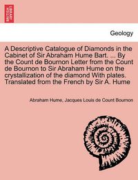 Cover image for A Descriptive Catalogue of Diamonds in the Cabinet of Sir Abraham Hume Bart. ... by the Count de Bournon Letter from the Count de Bournon to Sir Abraham Hume on the Crystallization of the Diamond with Plates. Translated from the French by Sir A. Hume