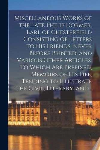 Cover image for Miscellaneous Works of the Late Philip Dormer, Earl of Chesterfield Consisting of Letters to His Friends, Never Before Printed, and Various Other Articles. To Which Are Prefixed, Memoirs of His Life, Tending to Illustrate the Civil, Literary, And...