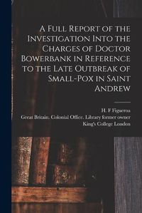 Cover image for A Full Report of the Investigation Into the Charges of Doctor Bowerbank in Reference to the Late Outbreak of Small-pox in Saint Andrew [electronic Resource]