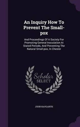 An Inquiry How to Prevent the Small-Pox: And Proceedings of a Society for Promoting General Inoculation at Stated Periods, and Preventing the Natural Small-Pox, in Chester