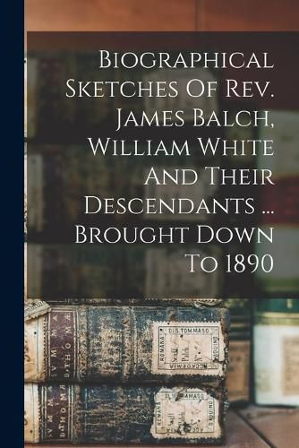 Biographical Sketches Of Rev. James Balch, William White And Their Descendants ... Brought Down To 1890