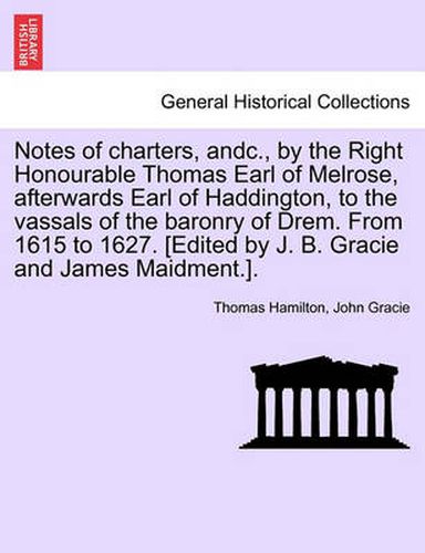 Notes of Charters, Andc., by the Right Honourable Thomas Earl of Melrose, Afterwards Earl of Haddington, to the Vassals of the Baronry of Drem. from 1615 to 1627. [edited by J. B. Gracie and James Maidment.].