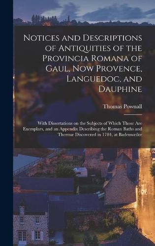 Notices and Descriptions of Antiquities of the Provincia Romana of Gaul, Now Provence, Languedoc, and Dauphine; With Dissertations on the Subjects of Which Those Are Exemplars, and an Appendix Describing the Roman Baths and Thermae Discovered in 1784, ...