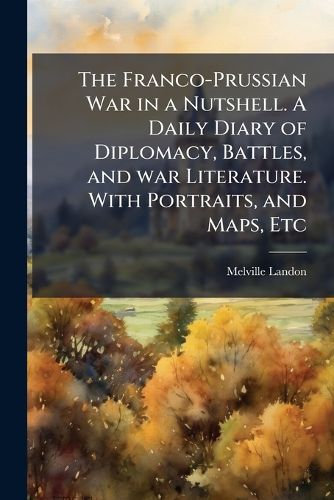 Cover image for The Franco-Prussian War in a Nutshell. A Daily Diary of Diplomacy, Battles, and war Literature. With Portraits, and Maps, Etc