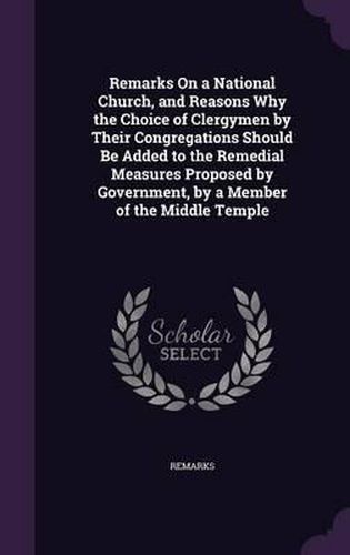 Cover image for Remarks on a National Church, and Reasons Why the Choice of Clergymen by Their Congregations Should Be Added to the Remedial Measures Proposed by Government, by a Member of the Middle Temple