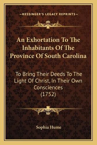 Cover image for An Exhortation to the Inhabitants of the Province of South Carolina: To Bring Their Deeds to the Light of Christ, in Their Own Consciences (1752)