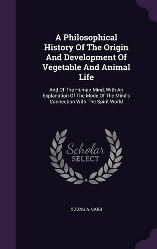 Cover image for A Philosophical History of the Origin and Development of Vegetable and Animal Life: And of the Human Mind, with an Explanation of the Mode of the Mind's Connection with the Spirit World