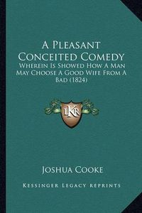 Cover image for A Pleasant Conceited Comedy: Wherein Is Showed How a Man May Choose a Good Wife from a Bad (1824)