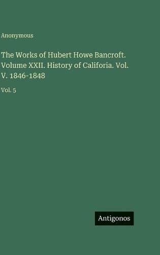 Cover image for The Works of Hubert Howe Bancroft. Volume XXII. History of Califoria. Vol. V. 1846-1848