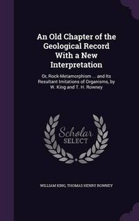 Cover image for An Old Chapter of the Geological Record with a New Interpretation: Or, Rock-Metamorphism ... and Its Resultant Imitations of Organisms, by W. King and T. H. Rowney