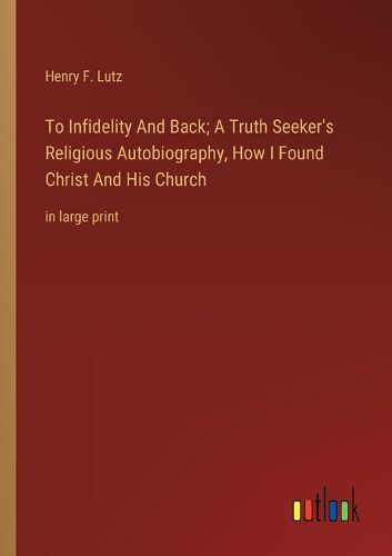 Cover image for To Infidelity And Back; A Truth Seeker's Religious Autobiography, How I Found Christ And His Church