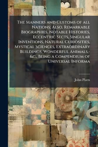 Cover image for The Manners and Customs of all Nations; Also, Remarkable Biographies, Notable Histories, Eccentric Sects, Singular Inventions, Natural Curiosities, Mystical Sciences, Extraordinary Buildings, Wonderful Animals, -&c., Being a Compendium of Universal Informa