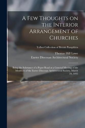 Cover image for A Few Thoughts on the Interior Arrangement of Churches: Being the Substance of a Paper Read at a General Meeting of the Members of the Exeter Diocesan Architectural Society, March 24, 1842; Talbot Collection of British Pamphlets