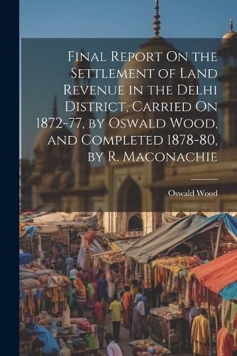 Cover image for Final Report On the Settlement of Land Revenue in the Delhi District, Carried On 1872-77, by Oswald Wood, and Completed 1878-80, by R. Maconachie