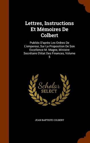 Lettres, Instructions Et Memoires de Colbert: Publies D'Apres Les Ordres de L'Empereur, Sur La Proposition de Son Excellence M. Magne, Ministre Secretaire D'Etat Des Finances, Volume 5