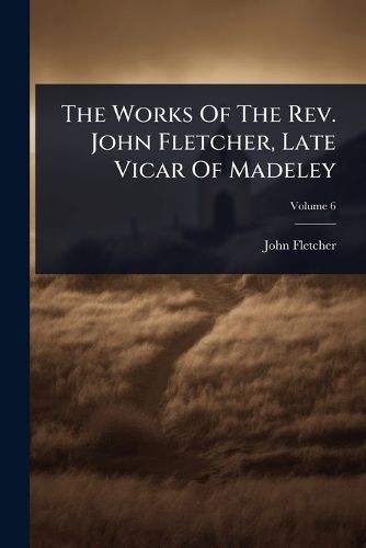 Cover image for The Works Of The Rev. John Fletcher, Late Vicar Of Madeley