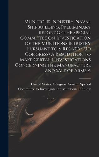 Cover image for Munitions Industry, Naval Shipbuilding. Preliminary Report of the Special Committee on Investigation of the Munitions Industry Pursuant to S. Res. 206 (73d Congress) A Resolution to Make Certain Investigations Concerning the Manufacture and Sale of Arms A